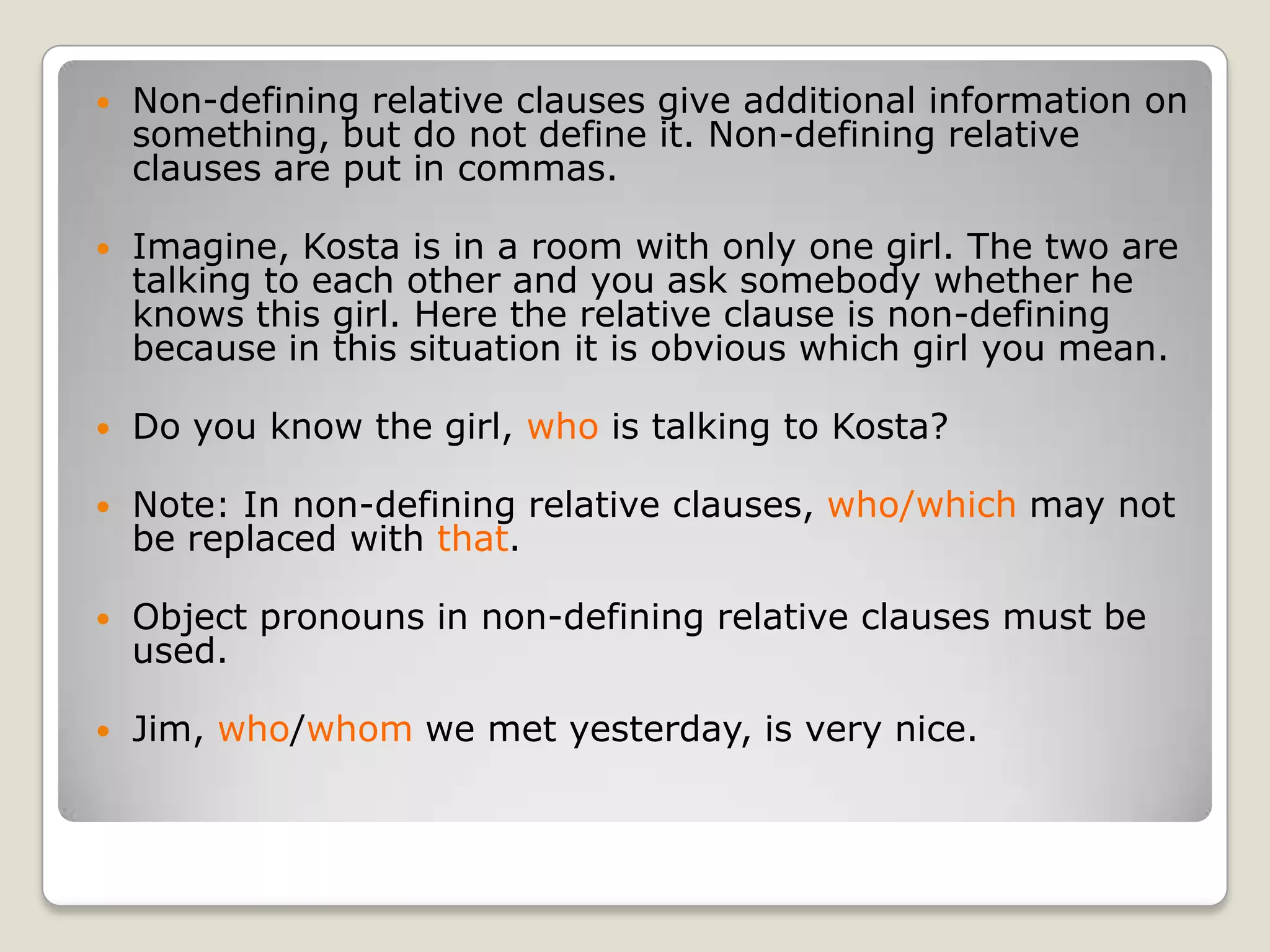 Non-defining relative clauses give additional information on something, but do not define it. Non-defining relative clauses are put in commas.Imagine, Kosta is in a room with only one girl. The two are talking to each other and you ask somebody whether he knows this girl. Here the relative clause is non-defining because in this situation it is obvious which girl you mean.Do you know the girl, who is talking to Kosta?Note: In non-defining relative clauses, who/which may not be replaced with that.Object pronouns in non-defining relative clauses must be used.Jim, who/whom we met yesterday, is very nice.