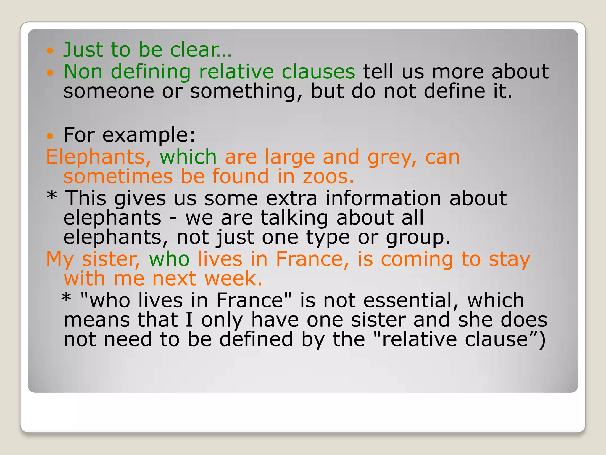 Just to be clear…Non defining relative clauses tell us more about someone or something, but do not define it.For example:Elephants, which are large and grey, can sometimes be found in zoos.* This gives us some extra information about elephants - we are talking about all elephants, not just one type or group.My sister, who lives in France, is coming to stay with me next week.  * "who lives in France" is not essential, which means that I only have one sister and she does not need to be defined by the "relative clause”)