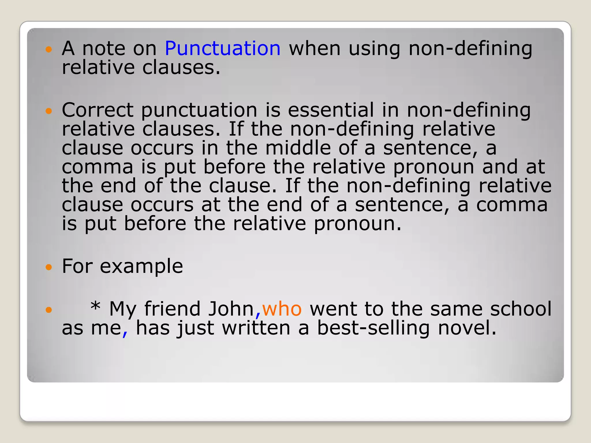 A note on Punctuation when using non-defining relative clauses.  Correct punctuation is essential in non-defining relative clauses. If the non-defining relative clause occurs in the middle of a sentence, a comma is put before the relative pronoun and at the end of the clause. If the non-defining relative clause occurs at the end of a sentence, a comma is put before the relative pronoun.For example    * My friend John,who went to the same school as me, has just written a best-selling novel.