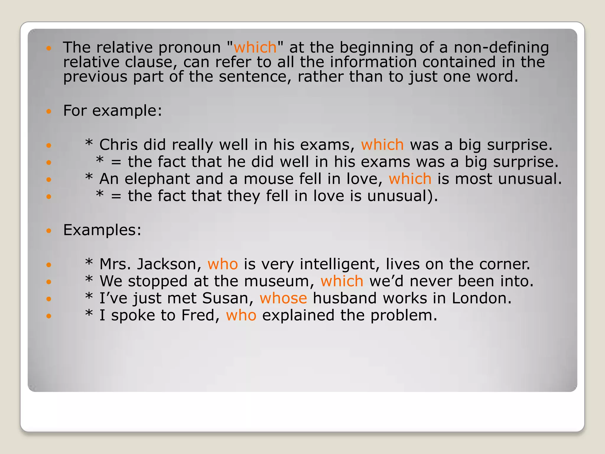 The relative pronoun "which" at the beginning of a non-defining relative clause, can refer to all the information contained in the previous part of the sentence, rather than to just one word.For example:    * Chris did really well in his exams, which was a big surprise.      * = the fact that he did well in his exams was a big surprise.    * An elephant and a mouse fell in love, which is most unusual.      * = the fact that they fell in love is unusual).Examples:    * Mrs. Jackson, who is very intelligent, lives on the corner.    * We stopped at the museum, which we’d never been into.    * I’ve just met Susan, whose husband works in London.    * I spoke to Fred, who explained the problem.