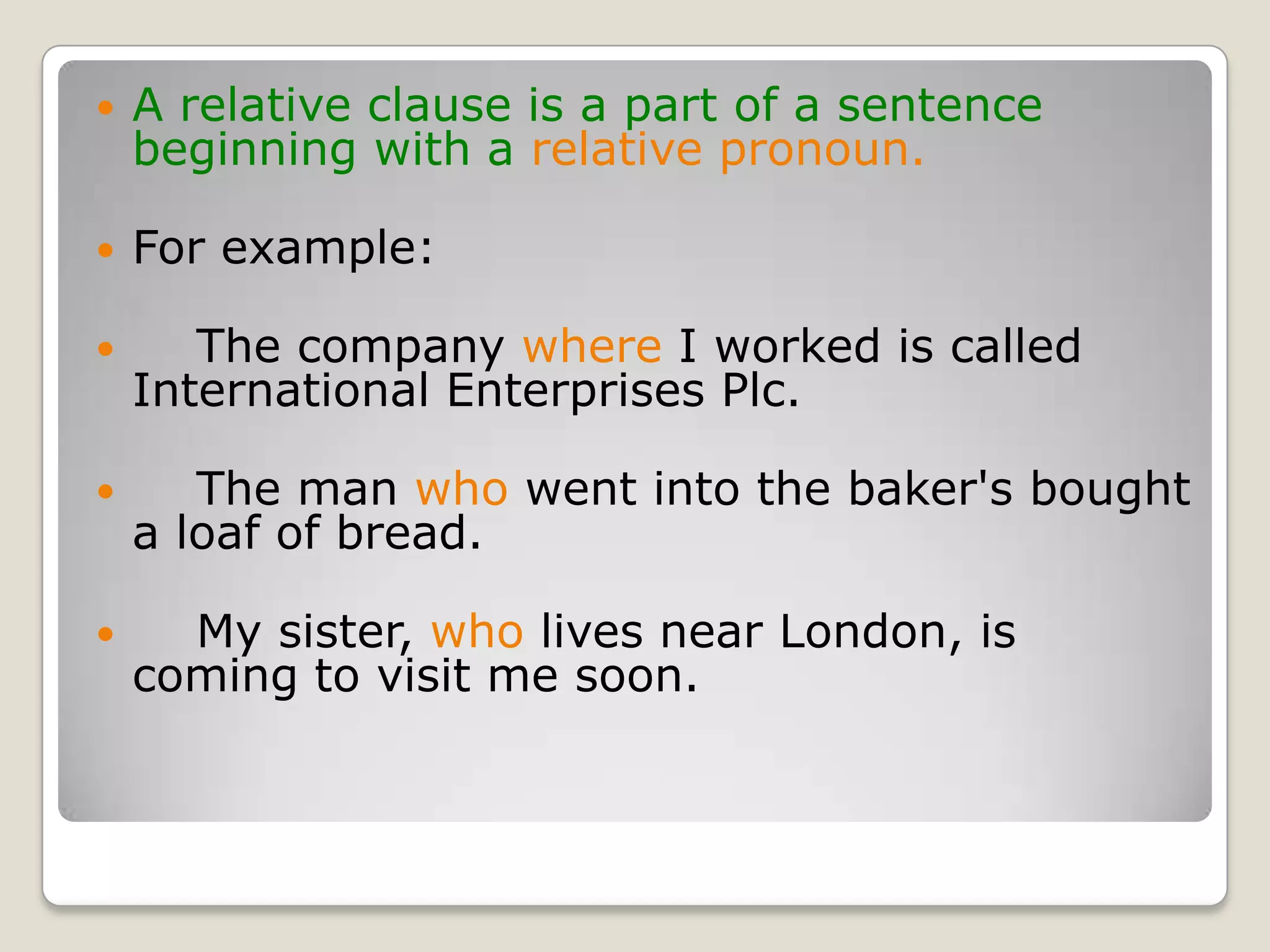 A relative clause is a part of a sentence beginning with a relative pronoun.For example:    The company where I worked is called International Enterprises Plc.    The man who went into the baker's bought a loaf of bread.    My sister, who lives near London, is coming to visit me soon.