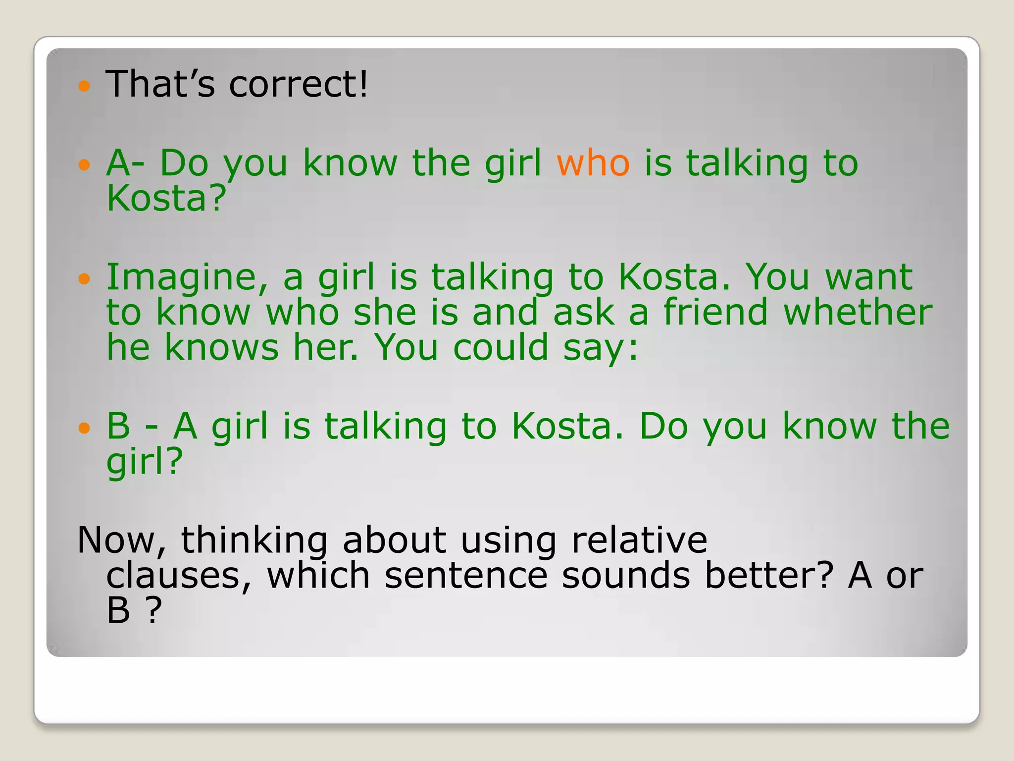 That’s correct!A- Do you know the girl who is talking to Kosta?Imagine, a girl is talking to Kosta. You want to know who she is and ask a friend whether he knows her. You could say:B - A girl is talking to Kosta. Do you know the girl?Now, thinking about using relative clauses, which sentence sounds better? A or B ? 