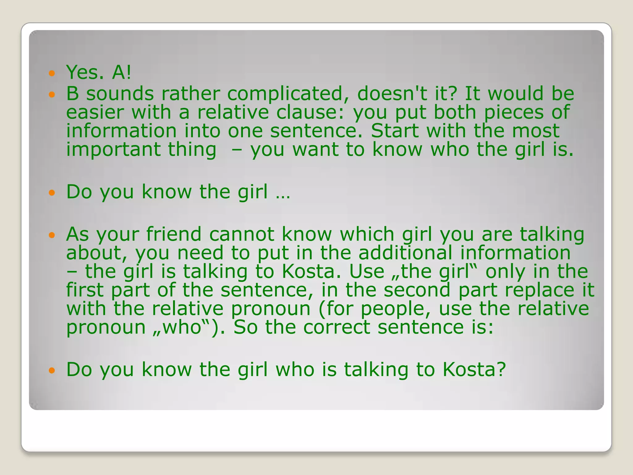 Yes. A! B sounds rather complicated, doesn't it? It would be easier with a relative clause: you put both pieces of information into one sentence. Start with the most important thing  – you want to know who the girl is.Do you know the girl …As your friend cannot know which girl you are talking about, you need to put in the additional information  – the girl is talking to Kosta. Use „the girl“ only in the first part of the sentence, in the second part replace it with the relative pronoun (for people, use the relative pronoun „who“). So the correct sentence is:Do you know the girl who is talking to Kosta?