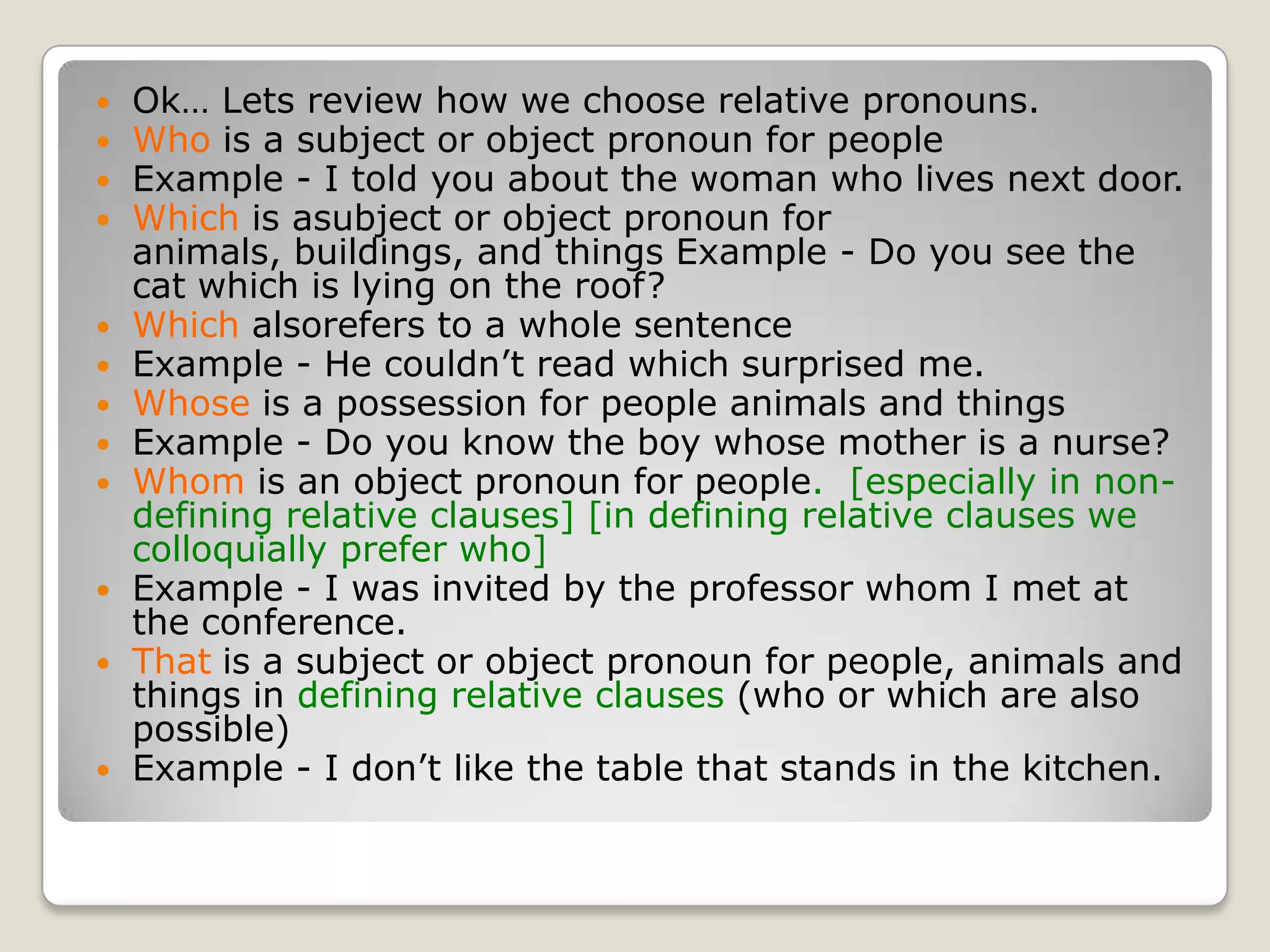 Ok… Lets review how we choose relative pronouns.Who is a subject or object pronoun for peopleExample - I told you about the woman who lives next door.Which is asubject or object pronoun for animals, buildings, and things Example - Do you see the cat which is lying on the roof?Which alsorefers to a whole sentence	Example - He couldn’t read which surprised me.Whose is a possession for people animals and things	Example - Do you know the boy whose mother is a nurse?Whom is an object pronoun for people.  [especially in non-defining relative clauses] [in defining relative clauses we colloquially prefer who]	Example - I was invited by the professor whom I met at the conference.That	is a subject or object pronoun for people, animals and things in defining relative clauses (who or which are also possible)	Example - I don’t like the table that stands in the kitchen.