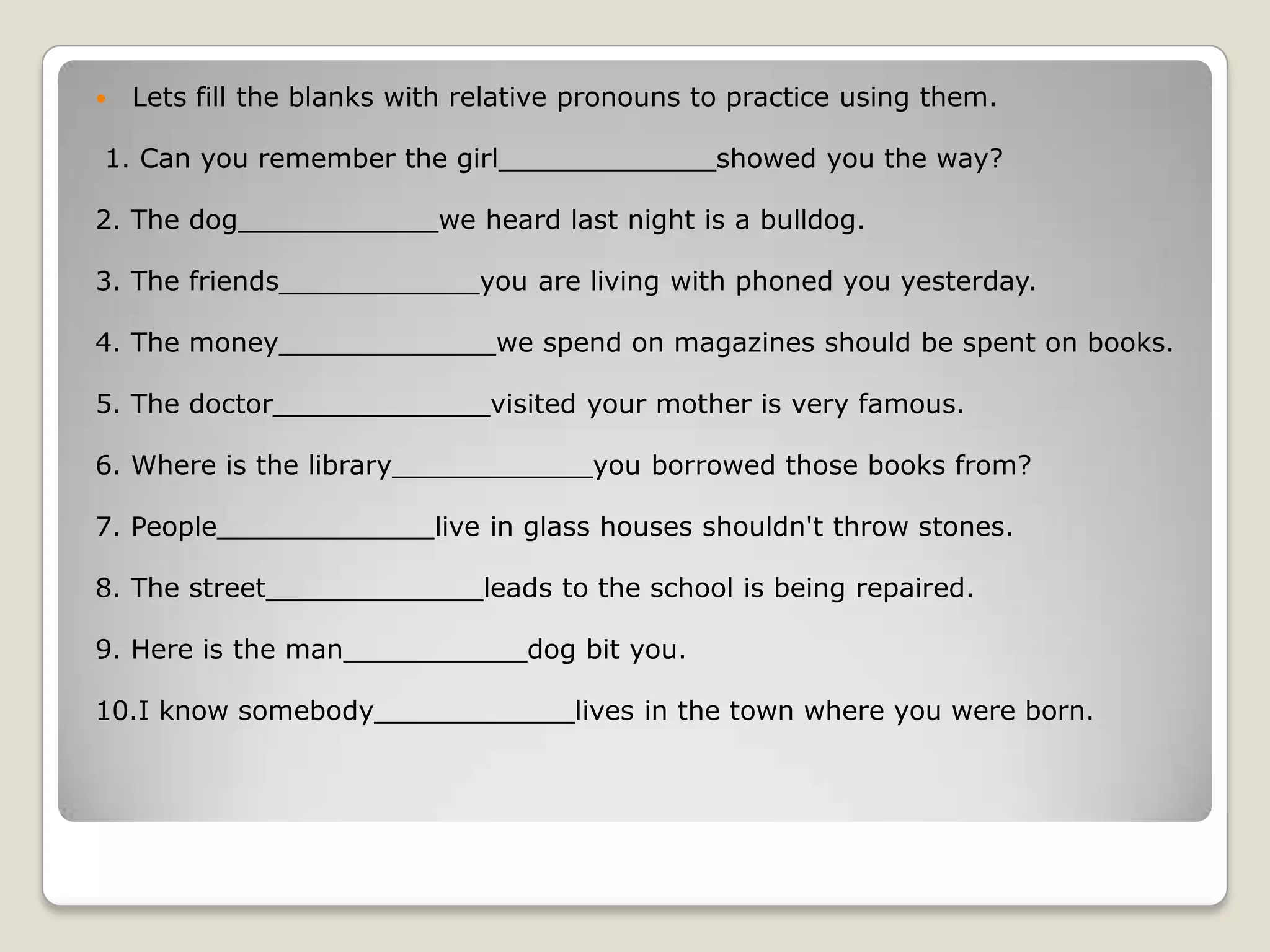 Lets fill the blanks with relative pronouns to practice using them. 1. Can you remember the girl_____________showed you the way?2. The dog____________we heard last night is a bulldog.3. The friends____________you are living with phoned you yesterday.4. The money_____________we spend on magazines should be spent on books.5. The doctor_____________visited your mother is very famous.6. Where is the library____________you borrowed those books from?7. People_____________live in glass houses shouldn't throw stones.8. The street_____________leads to the school is being repaired.9. Here is the man___________dog bit you.10.I know somebody____________lives in the town where you were born.