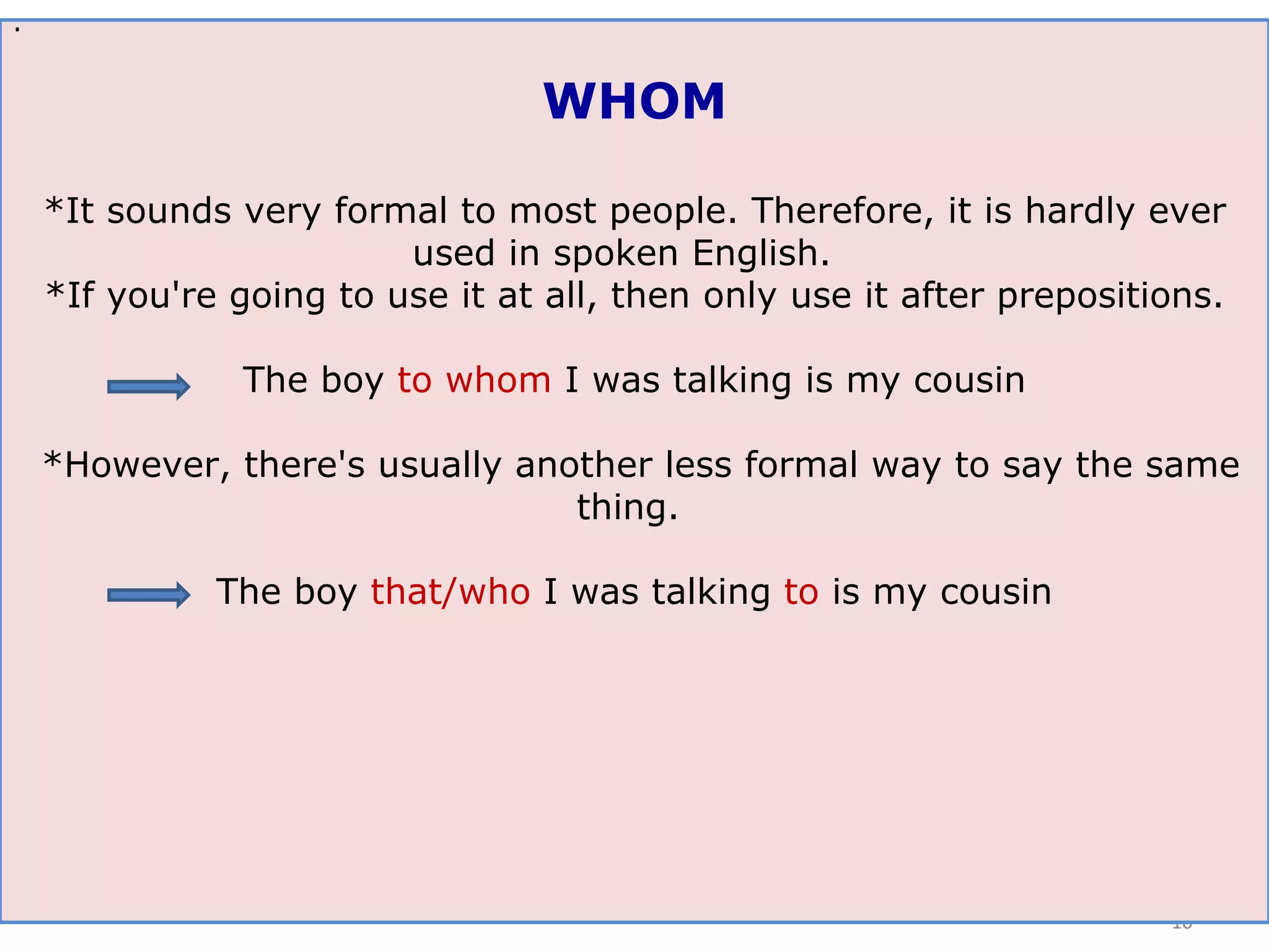 . WHOM *It sounds very formal to most people. Therefore, it is hardly ever used in spoken English.  *If you're going to use it at all, then only use it after prepositions. The boy  to whom  I was talking is my cousin *However, there's usually another less formal way to say the same thing.  The boy  that/who  I was talking  to  is my cousin 
