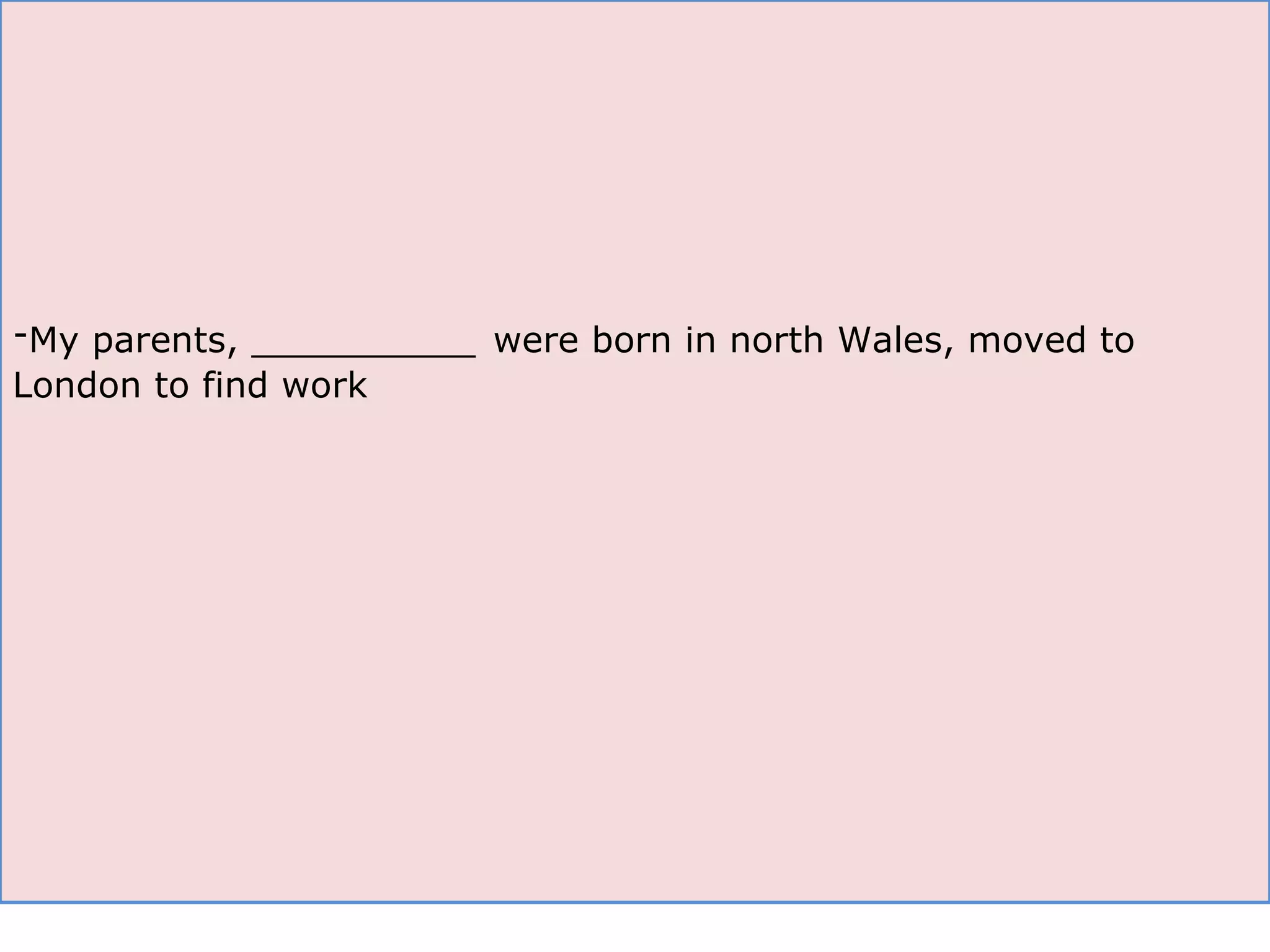 My parents, __________   were born in north Wales, moved to London to find work 