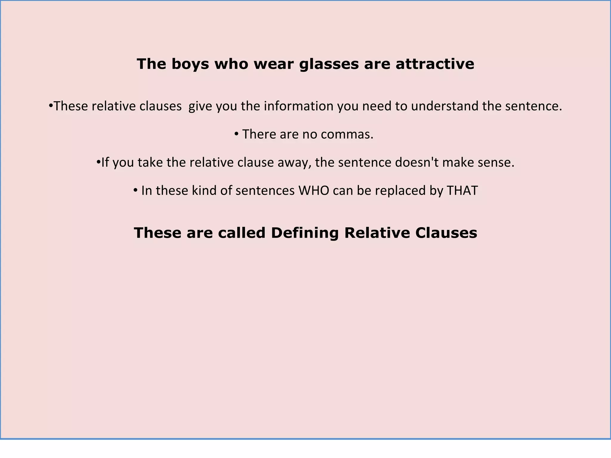 The boys who wear glasses are attractive These relative clauses  give you the information you need to understand the sentence. There are no commas.  If you take the relative clause away, the sentence doesn't make sense. In these kind of sentences WHO can be replaced by THAT These are called Defining Relative Clauses 