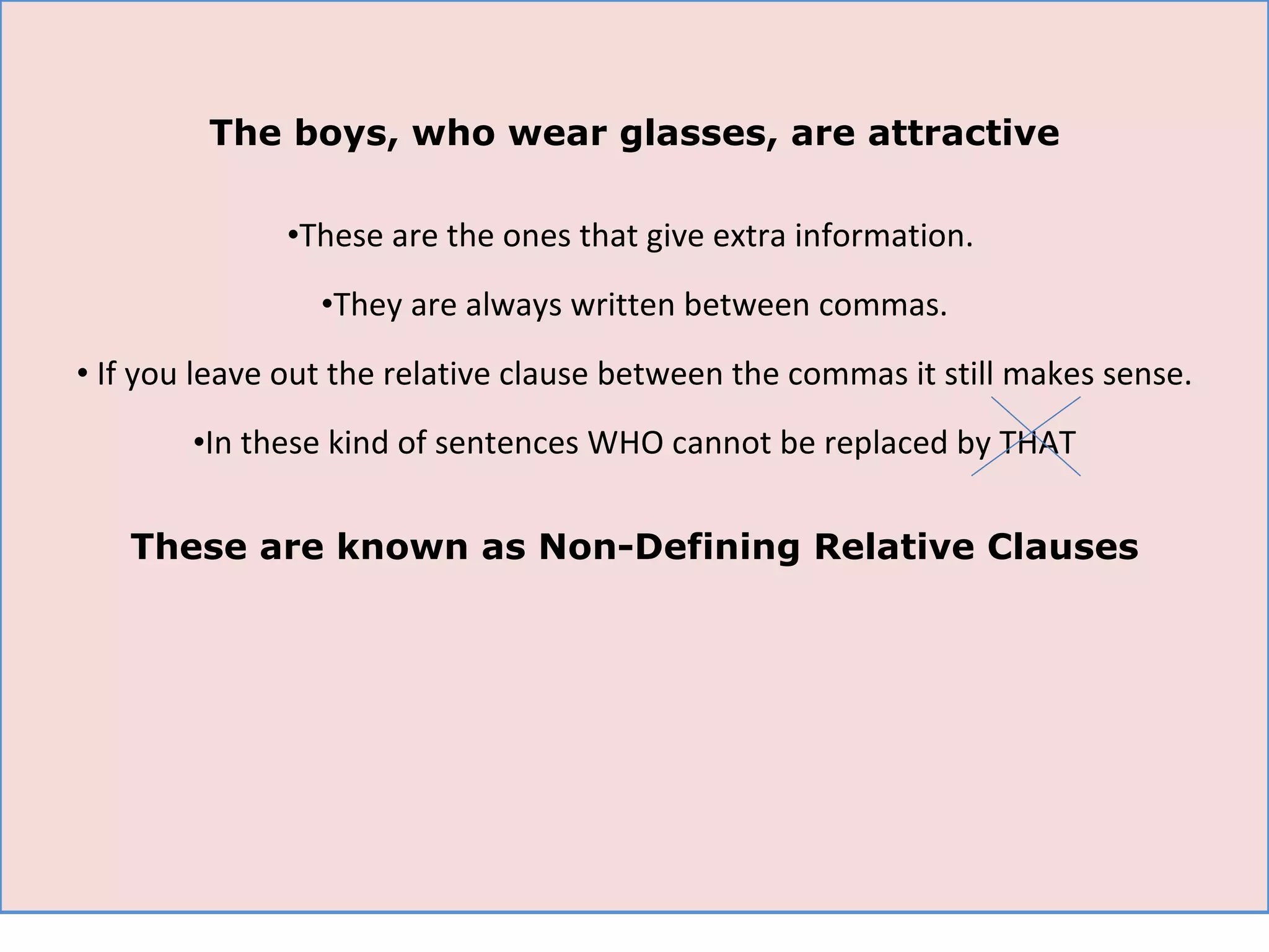 The boys, who wear glasses, are attractive These are the ones that give extra information.  They are always written between commas. If you leave out the relative clause between the commas it still makes sense. In these kind of sentences WHO cannot be replaced by THAT These are known as Non-Defining Relative Clauses 
