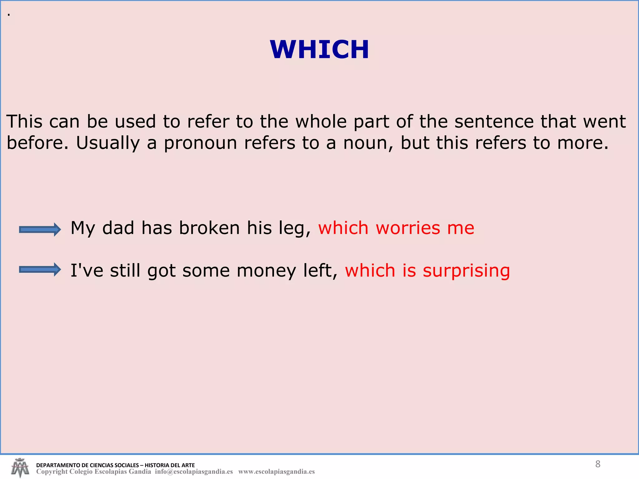 This can be used to refer to the whole part of the sentence that went before. Usually a pronoun refers to a noun, but this refers to more.  My dad has broken his leg,  which worries me I've still got some money left,  which is surprising . DEPARTAMENTO DE CIENCIAS SOCIALES – HISTORIA DEL ARTE Copyright Colegio Escolapias Gandia  info@escolapiasgandia.es  www.escolapiasgandia.es WHICH 