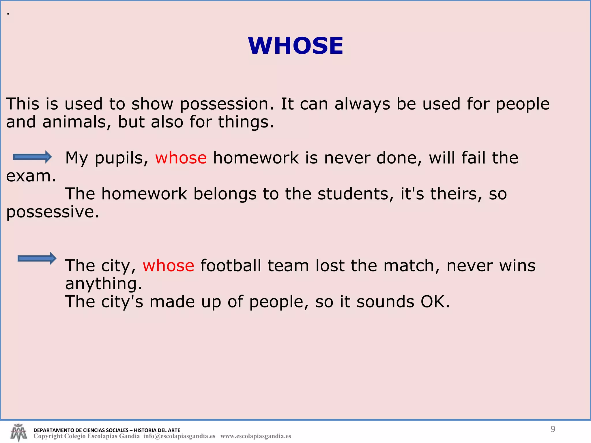 This is used to show possession. It can always be used for people and animals, but also for things. My pupils,  whose  homework is never done, will fail the  exam. The homework belongs to the students, it's theirs, so  possessive. The city,  whose  football team lost the match, never wins  anything. The city's made up of people, so it sounds OK. . DEPARTAMENTO DE CIENCIAS SOCIALES – HISTORIA DEL ARTE Copyright Colegio Escolapias Gandia  info@escolapiasgandia.es  www.escolapiasgandia.es WHOSE 