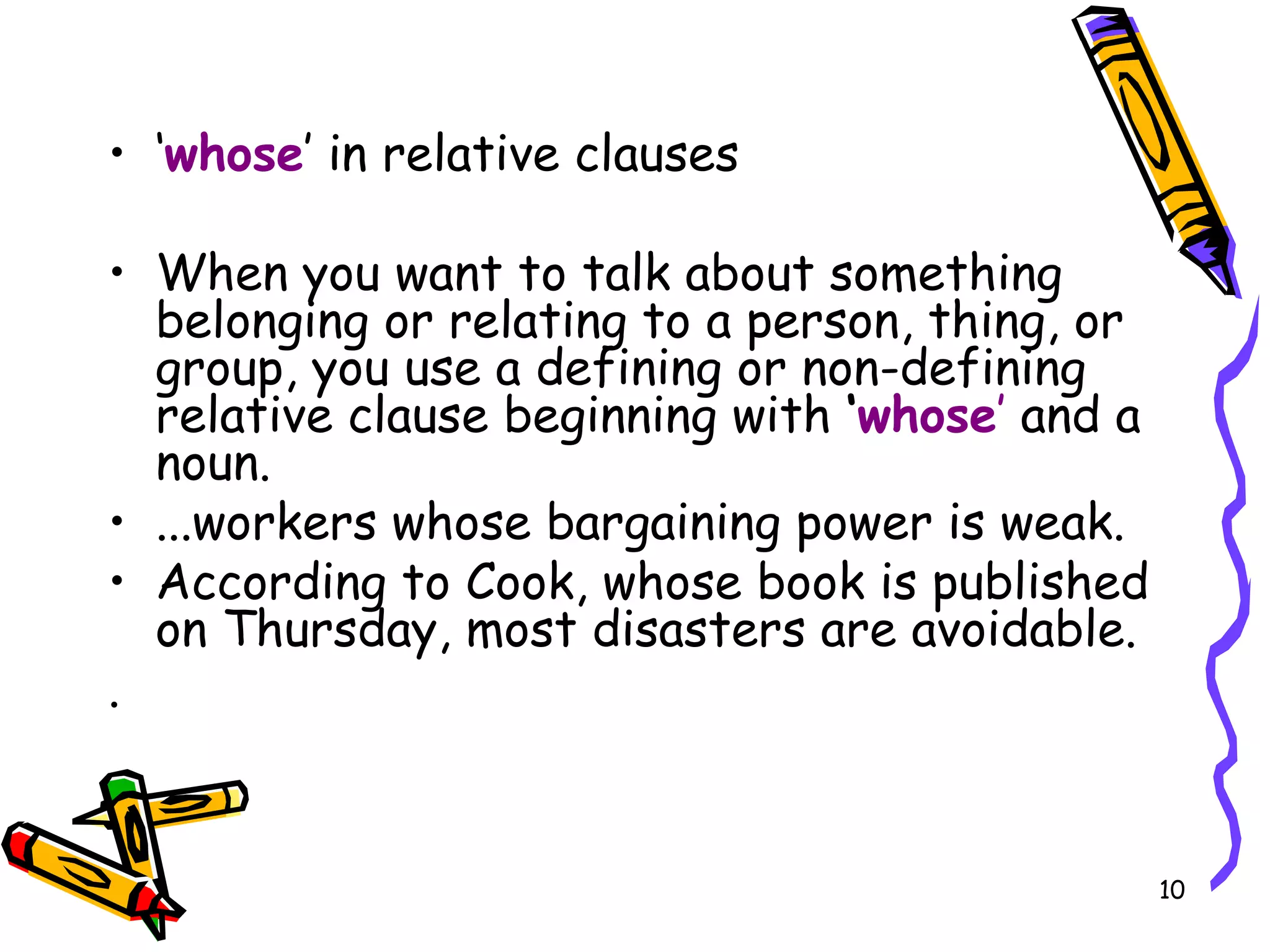 ‘ whose ’ in relative clauses When you want to talk about something belonging or relating to a person, thing, or group, you use a defining or non-defining relative clause beginning with  ‘ whose ’  and a noun. ...workers whose bargaining power is weak. According to Cook, whose book is published on Thursday, most disasters are avoidable.  .  
