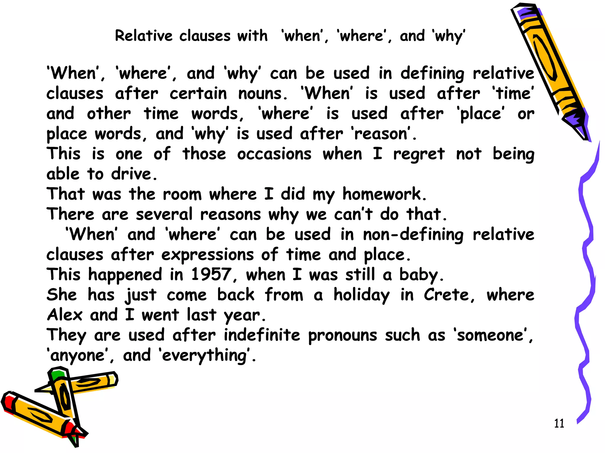 Relative clauses with  ‘when’, ‘where’, and ‘why’ ‘ When’, ‘where’, and ‘why’ can be used in defining relative clauses after certain nouns. ‘When’ is used after ‘time’ and other time words, ‘where’ is used after ‘place’ or place words, and ‘why’ is used after ‘reason’. This is one of those occasions when I regret not being able to drive. That was the room where I did my homework. There are several reasons why we can’t do that. ‘ When’ and ‘where’ can be used in non-defining relative clauses after expressions of time and place. This happened in 1957, when I was still a baby. She has just come back from a holiday in Crete, where Alex and I went last year. They are used after indefinite pronouns such as ‘someone’, ‘anyone’, and ‘everything’.  