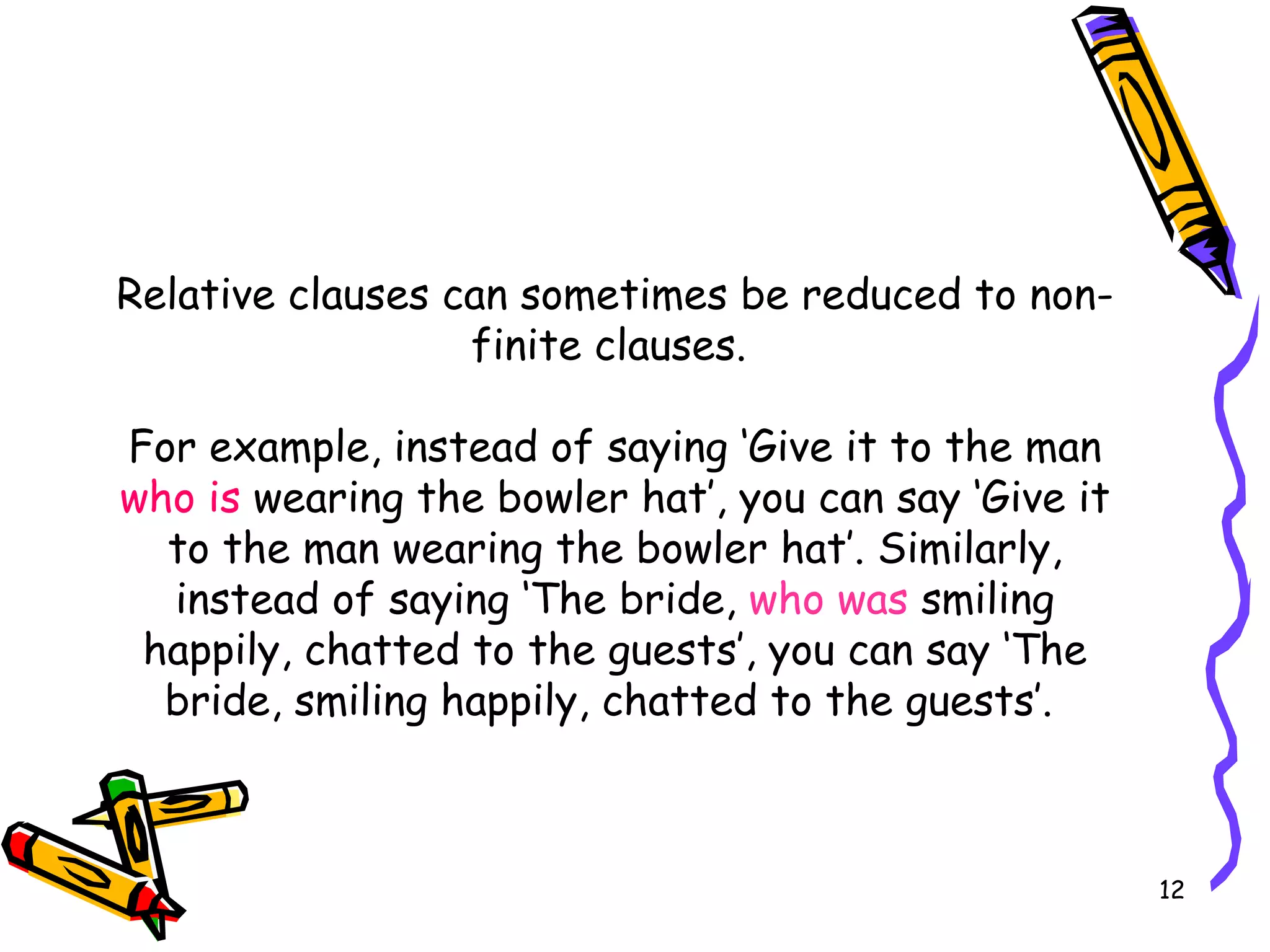 Relative clauses can sometimes be reduced to non-finite clauses.  For example, instead of saying ‘Give it to the man  who is  wearing the bowler hat’, you can say ‘Give it to the man wearing the bowler hat’. Similarly, instead of saying ‘The bride,  who was  smiling happily, chatted to the guests’, you can say ‘The bride, smiling happily, chatted to the guests’.  