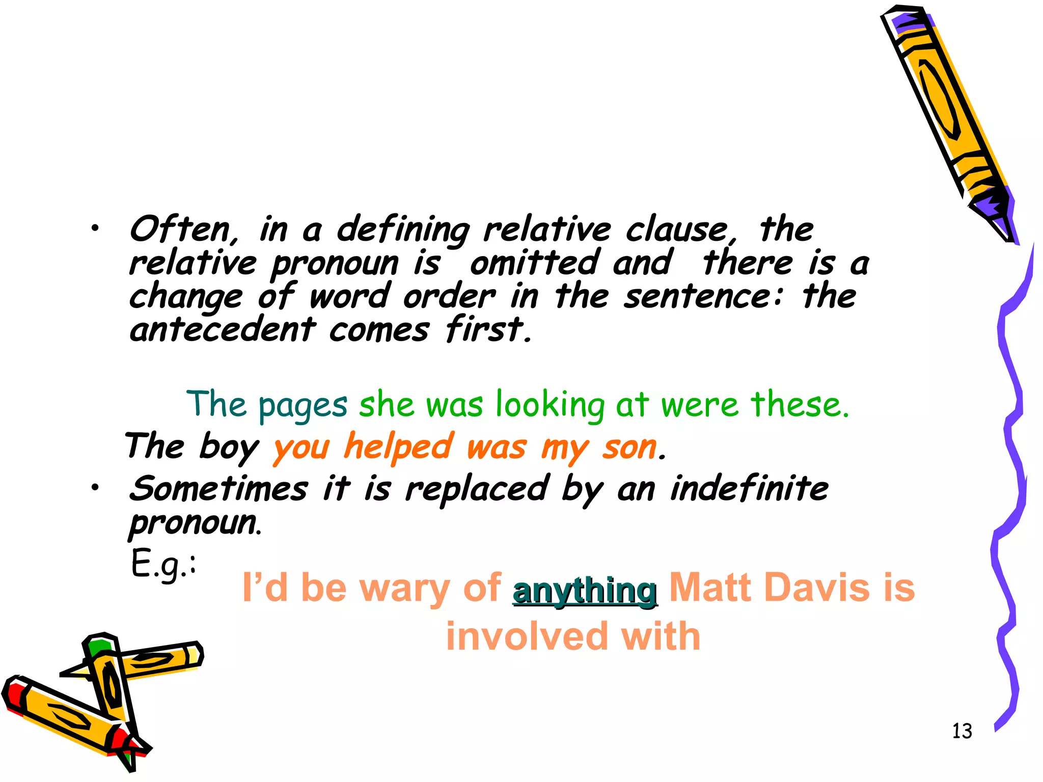 Often, in a defining relative clause, the  relative pronoun is  omitted and  there is a change of word order in the sentence: the antecedent comes first. The pages  she was looking at were these. The boy  you helped was my son . Sometimes it is replaced by an indefinite pronoun . E.g.: I’d   be wary of  anything  Matt Davis is involved with   