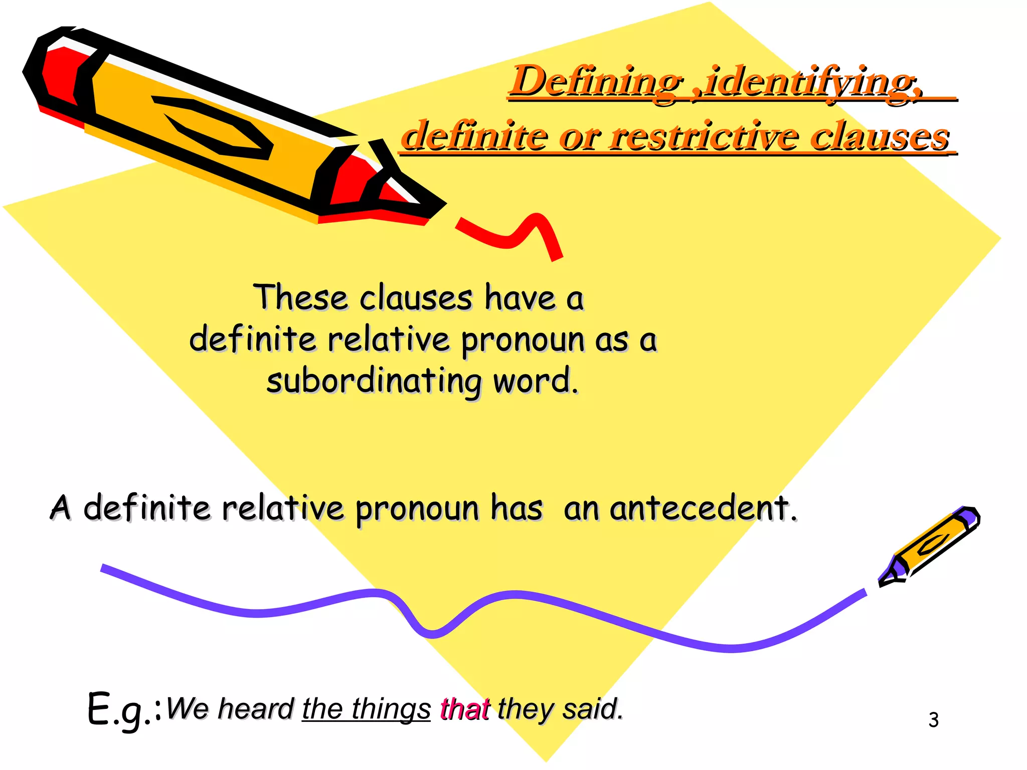         Defining ,identifying,  definite or restrictive clauses   These clauses have a  definite relative pronoun as a subordinating word. A definite relative pronoun has  an antecedent. E.g.: We heard  the things   that  they said. 