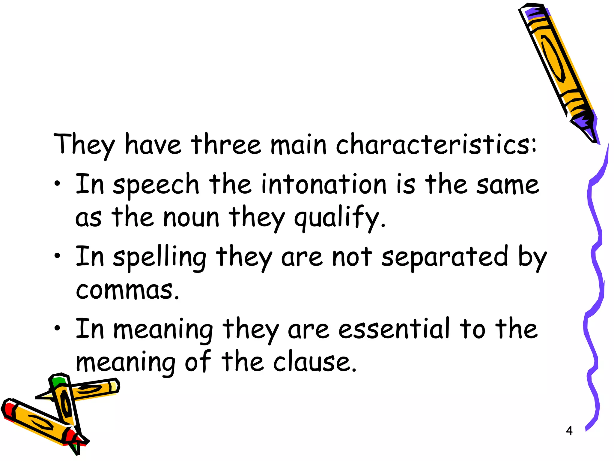 They have three main characteristics: In speech the intonation is the same as the noun they qualify. In spelling they are not separated by commas. In meaning they are essential to the meaning of the clause. 