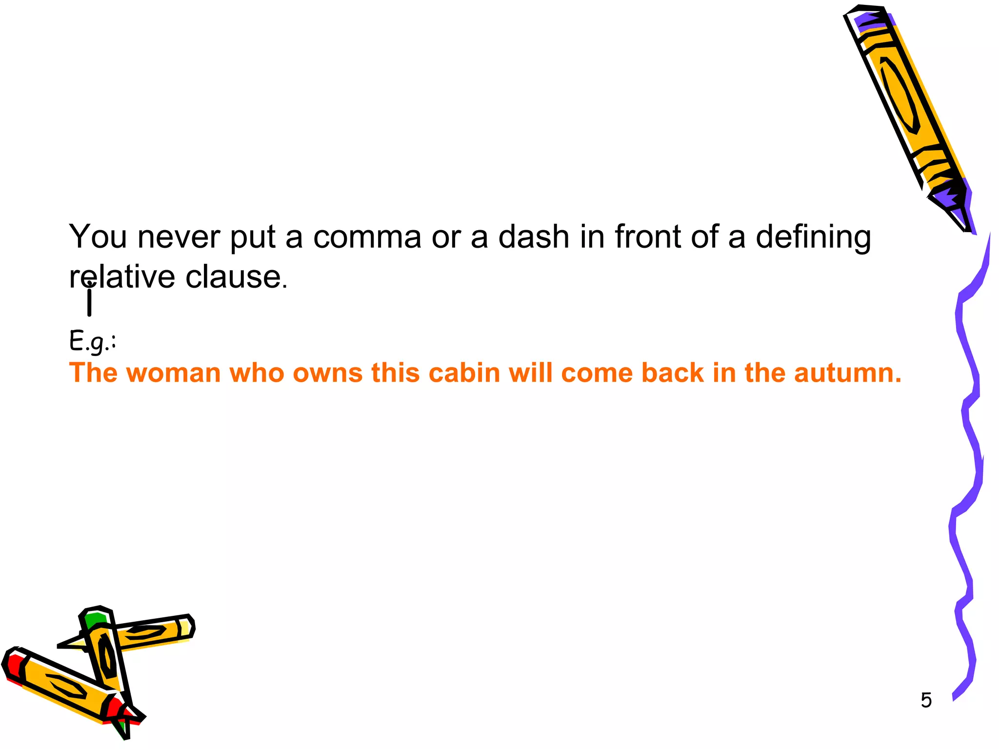 ¡  You never put a comma or a dash in front of a defining relative clause . E.g.: The woman who owns this cabin will come back in the autumn.  
