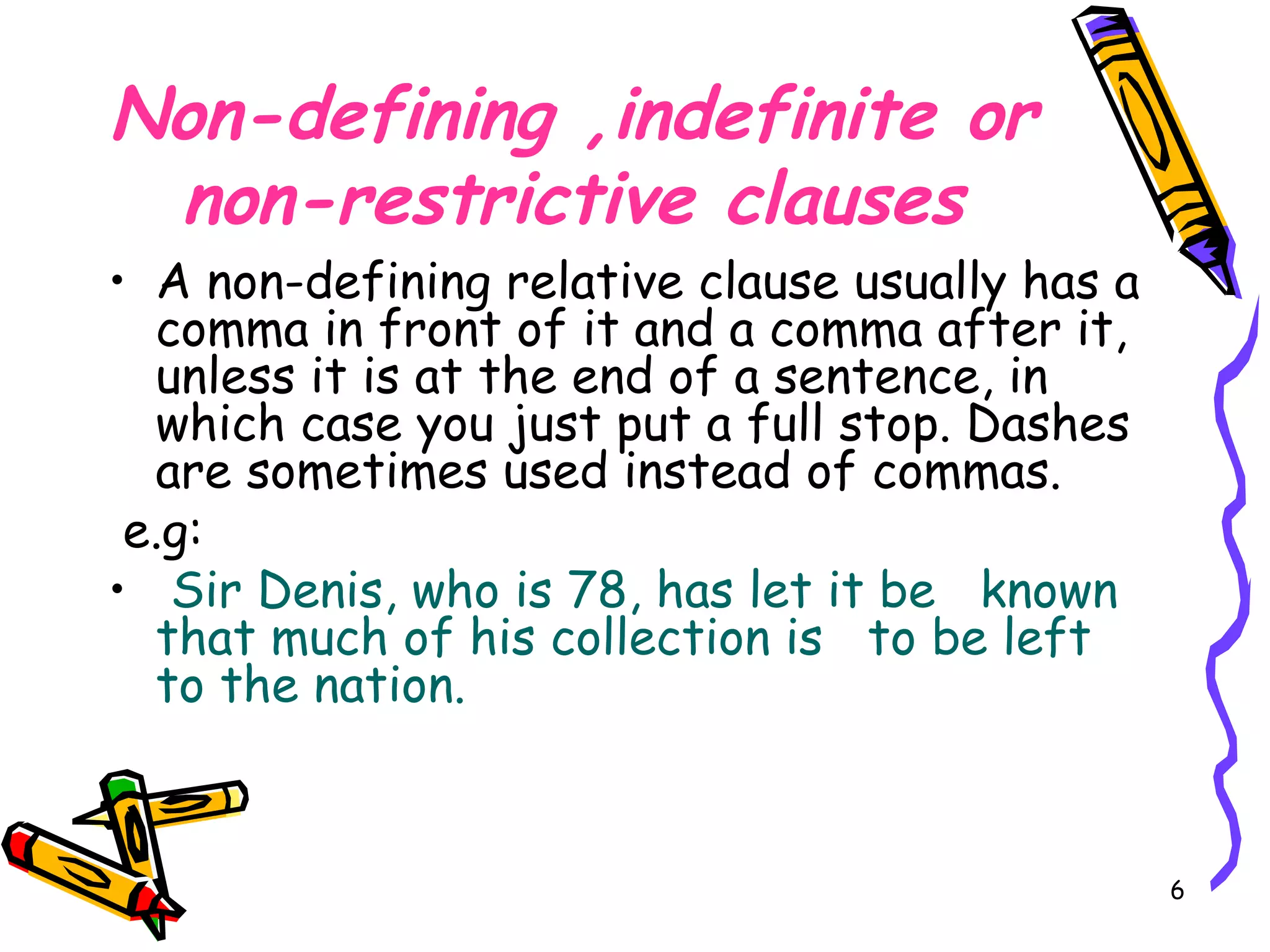 Non-defining ,indefinite or non-restrictive clauses A non-defining relative clause usually has a comma in front of it and a comma after it, unless it is at the end of a sentence, in which case you just put a full stop. Dashes are sometimes used instead of commas.  e.g: Sir Denis, who is 78, has let it be  known  that much of his collection is  to be left  to the nation. 