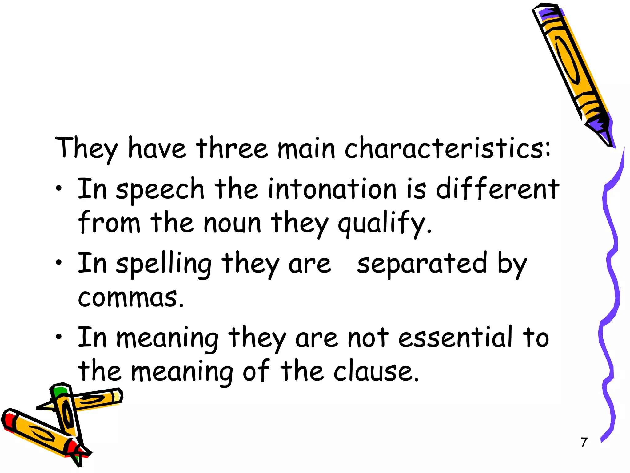 They have three main characteristics: In speech the intonation is different from the noun they qualify. In spelling they are  separated by commas. In meaning they are not essential to the meaning of the clause. 
