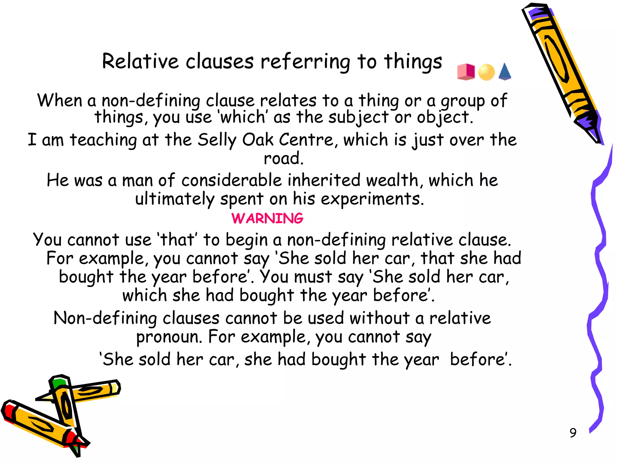 Relative clauses referring to things When a non-defining clause relates to a thing or a group of things, you use ‘which’ as the subject or object. I am teaching at the Selly Oak Centre, which is just over the road. He was a man of considerable inherited wealth, which he ultimately spent on his experiments.   WARNING  You cannot use ‘that’ to begin a non-defining relative clause. For example, you cannot say ‘She sold her car, that she had bought the year before’. You must say ‘She sold her car, which she had bought the year before’.  Non-defining clauses cannot be used without a relative pronoun. For example, you cannot say ‘ She sold her car, she had bought the year  before’. 