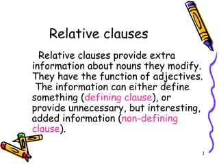 Relative clauses
  Relative clauses provide extra
information about nouns they modify.
They have the function of adjectives.
 The information can either define
something (defining clause), or
provide unnecessary, but interesting,
added information (non-defining
clause).

                                    1
 