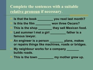 Complete the sentences with a suitable  relative pronoun  if necessary . Is that the book _________ you read last month? Is this the film _________ won three Oscars? This is the shop ________ they sell Mexican food. Last summer I met a girl _________ father is a famous lawyer. An engineer is a person ________ plans, makes or repairs things like machines, roads or bridges. My neighbour works for a company _______ builds roads. This is the town _________ my mother grew up. 