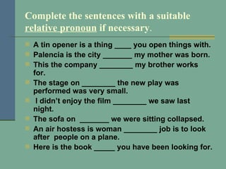 Complete the sentences with a suitable  relative pronoun  if necessary . A tin opener is a thing ____ you open things with. Palencia is the city _______ my mother was born. This the company ________ my brother works for. The stage on ________ the new play was performed was very small. I didn’t enjoy the film ________ we saw last night. The sofa on  _______ we were sitting collapsed. An air hostess is woman ________ job is to look after  people on a plane.  Here is the book _____ you have been looking for. 