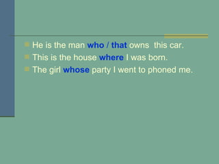 He is the man  who  /  that  owns  this car. This is the house  where  I was born. The girl  whose   party I went to phoned me.   