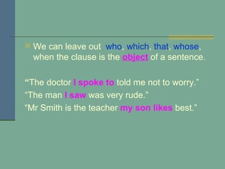 We can leave out  who ,  which ,  that ,  whose , when the clause is the  object  of a sentence. “ The doctor  I spoke to   told me not to worry.” “ The man  I saw  was very rude.” “ Mr Smith is the teacher  my son likes  best.” 