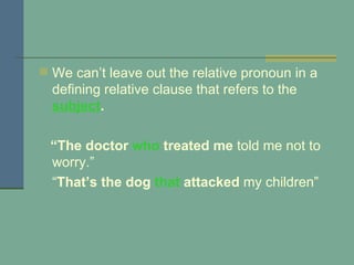 We can’t leave out the relative pronoun in a defining relative clause that refers to the  subject .   “ The doctor  who  treated   me  told me not to worry.”   “ That’s the dog  that  attacked  my children” 