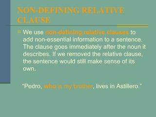 NON-DEFINING RELATIVE CLAUSE   We use  non-defining relative clauses  to add non-essential information to a sentence. The clause goes immediately after the noun it describes. If we removed the relative clause, the sentence would still make sense of its own. “ Pedro,  who  is my brother , lives in Astillero.” 