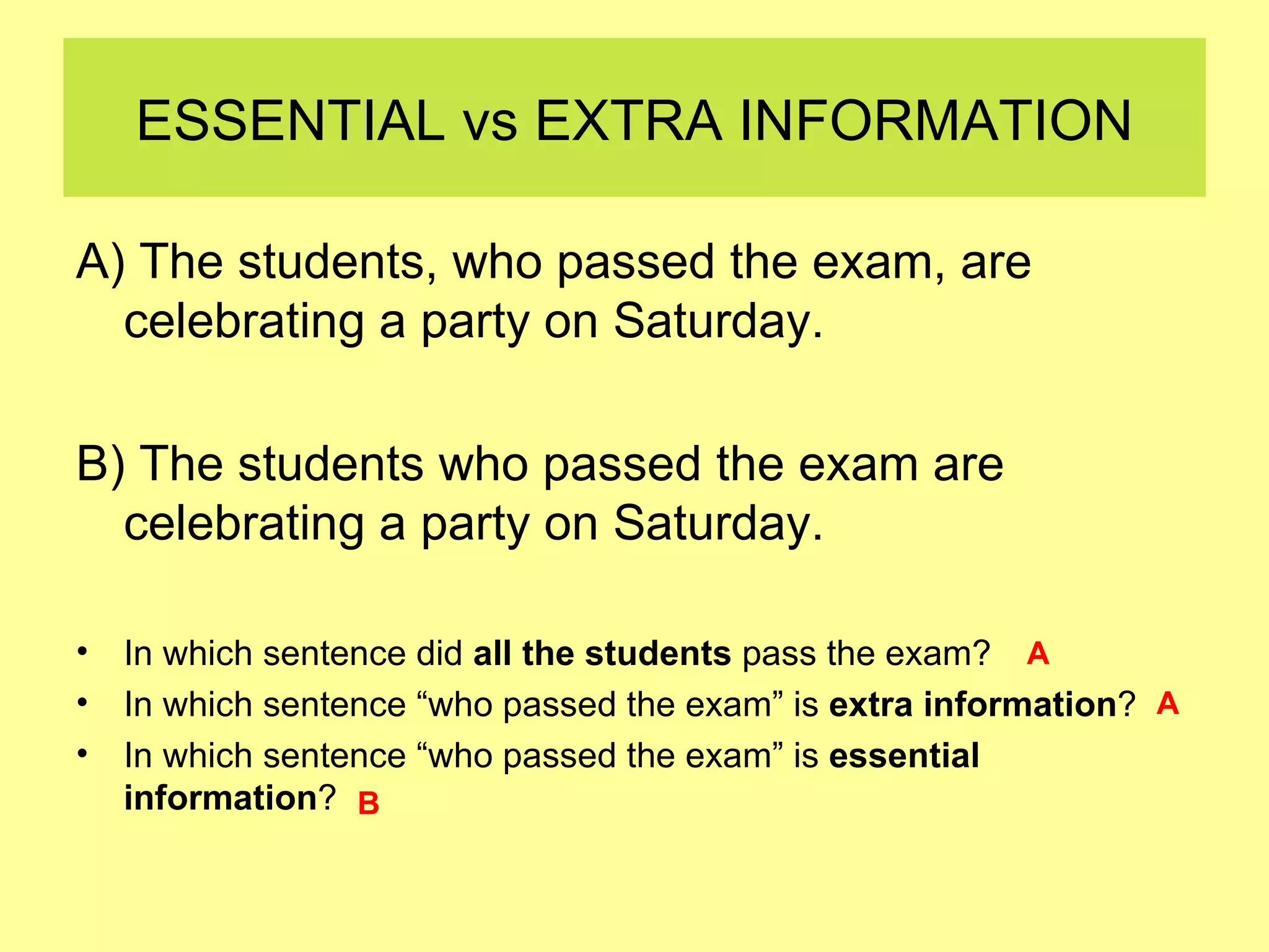 ESSENTIAL vs EXTRA INFORMATION A) The students, who passed the exam, are celebrating a party on Saturday.  B) The students who passed the exam are celebrating a party on Saturday.  In which sentence did  all the students  pass the exam? In which sentence “who passed the exam” is  extra information ? In which sentence “who passed the exam” is  essential information ? A A B 