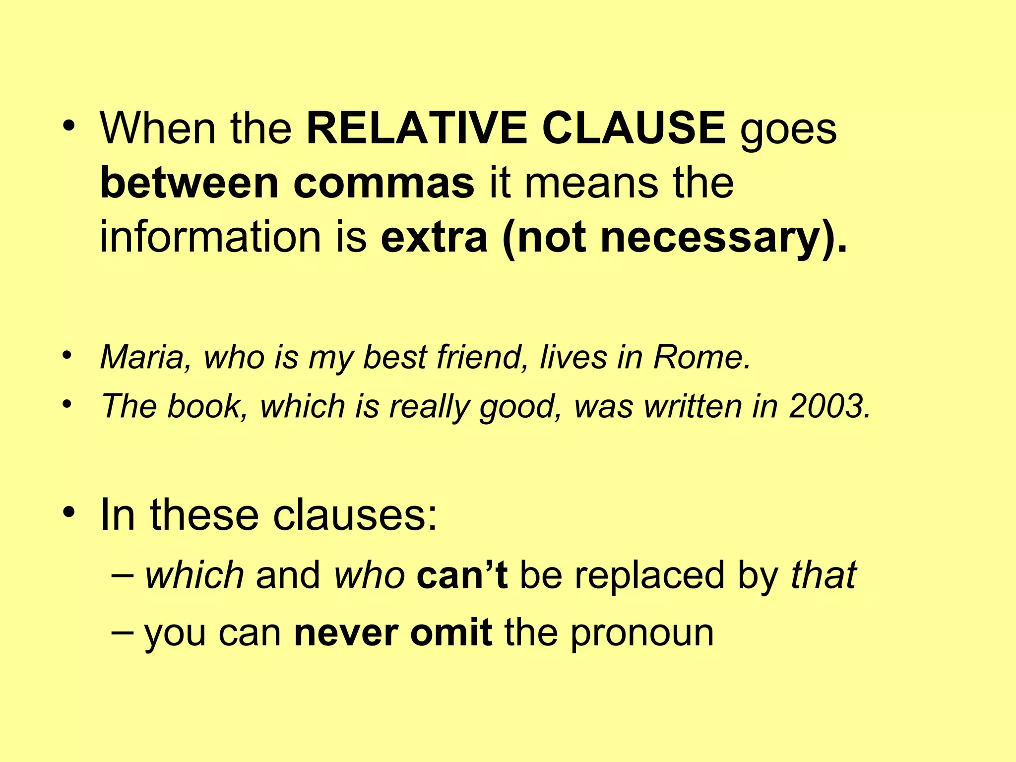 When the  RELATIVE CLAUSE  goes  between commas  it means the information is  extra (not necessary).   Maria, who is my best friend, lives in Rome. The book, which is really good, was written in 2003. In these clauses: which  and  who   can’t  be replaced by  that you can  never omit  the pronoun  