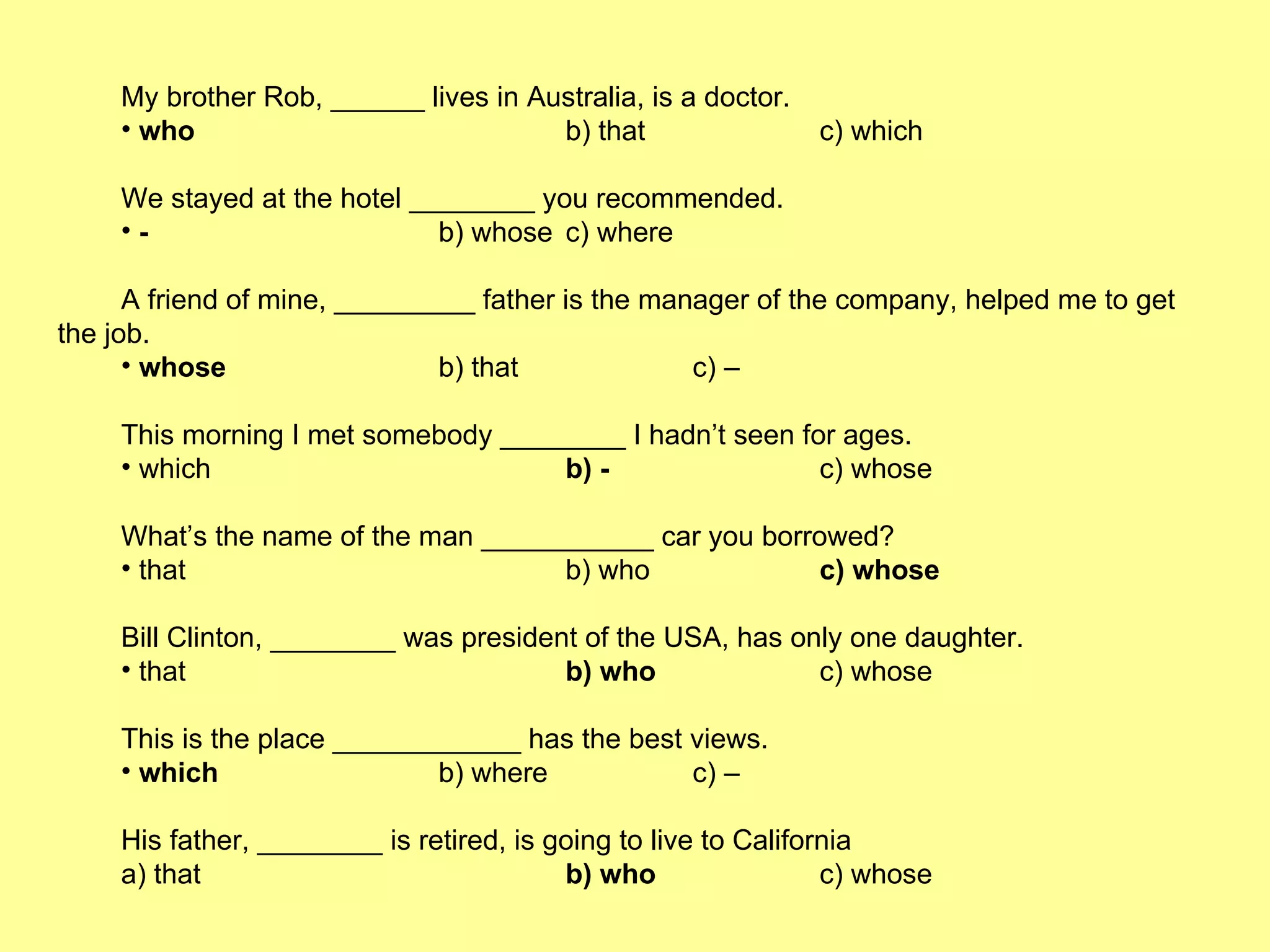 My brother Rob, ______ lives in Australia, is a doctor. who b) that c) which We stayed at the hotel ________ you recommended. - b) whose c) where A friend of mine, _________ father is the manager of the company, helped me to get the job. whose b) that c) – This morning I met somebody ________ I hadn’t seen for ages. which b) - c) whose What’s the name of the man ___________ car you borrowed? that  b) who  c) whose Bill Clinton, ________ was president of the USA, has only one daughter.  that  b) who   c) whose This is the place ____________ has the best views. which  b) where c) – His father, ________ is retired, is going to live to California a) that b) who   c) whose 