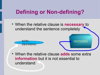 Defining or Non-defining? When the relative clause is  necessary  to understand the sentence completely When the relative clause  adds  some extra  information  but it is not essential to understand DEFINING NON-DEFINING 
