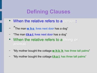 Defining Clauses When the relative refers to a  person : “ The man   who  lives next door  has a dog” “ The man  that  lives next door  has a dog” When the relative refers to a  thing or animal : “ My mother bought the cottage  which  has three tall palms ”  “ My mother bought the cottage  that  has three tall palms” 