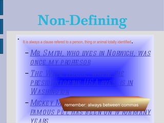 Non-Defining It is always a clause refered to a person, thing or animal totally identified . Mr. Smith, who lives in Norwich, was once my proffesor The White House, where the president of the USA lives, is in Washington Mickey Mouse, which is a very famous pet, has been on tv for many years. remember: always between commas 