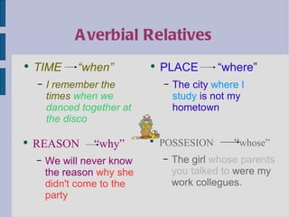Averbial Relatives TIME  “when” I remember the times  when we danced together at the disco PLACE  “where” The city  where I study  is not my hometown REASON  “why” We will never know the reason  why she didn't come to the party POSSESION   “ whose” The girl  whose parents you talked to  were my work collegues. 