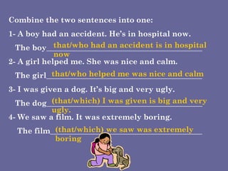 Combine the two sentences into one: 1- A boy had an accident. He’s in hospital now. The boy_________________________________________  2- A girl helped me. She was nice and calm. The girl_________________________________________  3- I was given a dog. It’s big and very ugly. The dog_________________________________________ 4- We saw a film. It was extremely boring. The film________________________________________  that/who had an accident is in hospital now that/who helped me was nice and calm (that/which) I was given is big and very ugly. (that/which) we saw was extremely boring 
