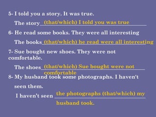 5- I told you a story. It was true. The story_________________________________________ 6- He read some books. They were all interesting The books________________________________________ 7- Sue bought new shoes. They were not comfortable. The shoes________________________________________ 8- My husband took some photographs. I haven't  seen them. I haven’t seen ___________________________________ (that/which) I told you was true (that/which) he read were all interesting (that/which) Sue bought were not comfortable the photographs (that/which) my husband took. 