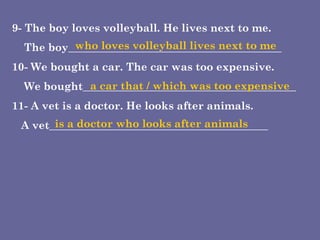 9- The boy loves volleyball. He lives next to me.  The boy________________________________________  10- We bought a car. The car was too expensive. We bought________________________________________  11- A vet is a doctor. He looks after animals. A vet_________________________________________ who loves volleyball lives next to me a car that / which was too expensive  is a doctor who looks after animals 
