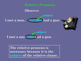 Relative Pronouns Observe: I met a man. The man  had a gun. subject I met a man  who  had a gun. subject The relative pronoun is necessary because it is the  subject  of the relative clause. 