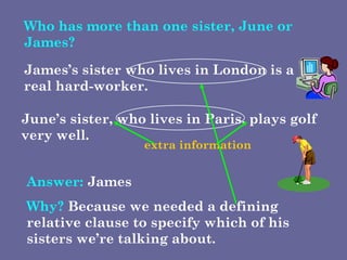 Who has more than one sister, June or James? June’s sister, who lives in Paris, plays golf very well.  James’s sister who lives in London is a real hard-worker.  Answer:  James  Why?  Because we needed a defining relative clause to specify which of his sisters we’re talking about.  extra information 