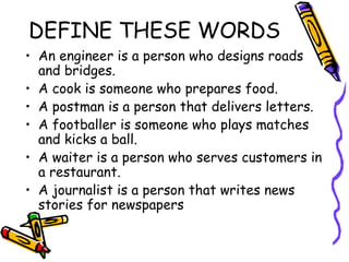 DEFINE THESE WORDS An engineer is a person who designs roads and bridges. A cook is someone who prepares food. A postman is a person that delivers letters. A footballer is someone who plays matches and kicks a ball. A waiter is a person who serves customers in a restaurant.  A journalist is a person that writes news stories for newspapers 