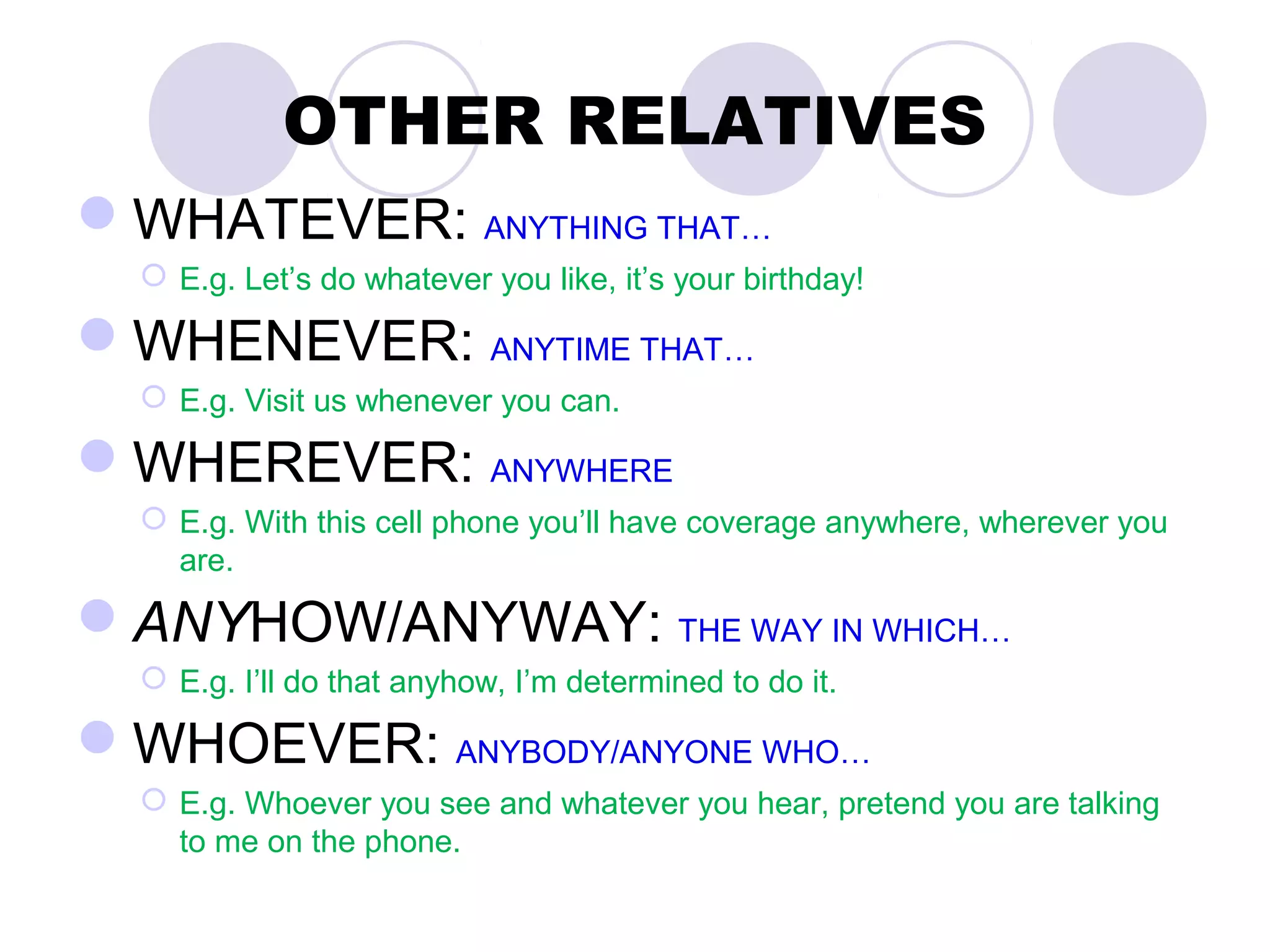 OTHER RELATIVES
WHATEVER: ANYTHING THAT…
   E.g. Let’s do whatever you like, it’s your birthday!

WHENEVER: ANYTIME THAT…
   E.g. Visit us whenever you can.

WHEREVER: ANYWHERE
   E.g. With this cell phone you’ll have coverage anywhere, wherever you
    are.

ANYHOW/ANYWAY: THE WAY IN WHICH…
   E.g. I’ll do that anyhow, I’m determined to do it.

WHOEVER: ANYBODY/ANYONE WHO…
   E.g. Whoever you see and whatever you hear, pretend you are talking
    to me on the phone.
 