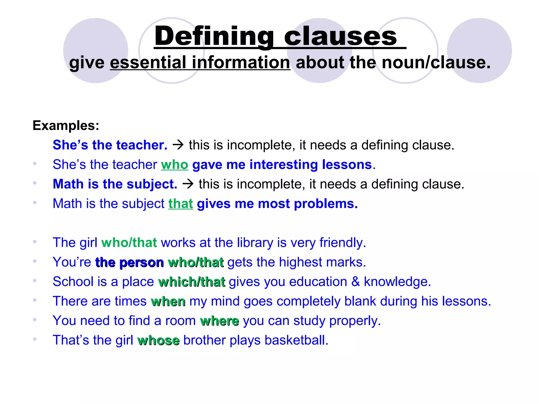 Defining clauses
      give essential information about the noun/clause.


Examples:
   She’s the teacher.  this is incomplete, it needs a defining clause.
• She’s the teacher who gave me interesting lessons.
• Math is the subject.  this is incomplete, it needs a defining clause.
• Math is the subject that gives me most problems.

•   The girl who/that works at the library is very friendly.
•   You’re the person who/that gets the highest marks.
•   School is a place which/that gives you education & knowledge.
•   There are times when my mind goes completely blank during his lessons.
•   You need to find a room where you can study properly.
•   That’s the girl whose brother plays basketball.
 