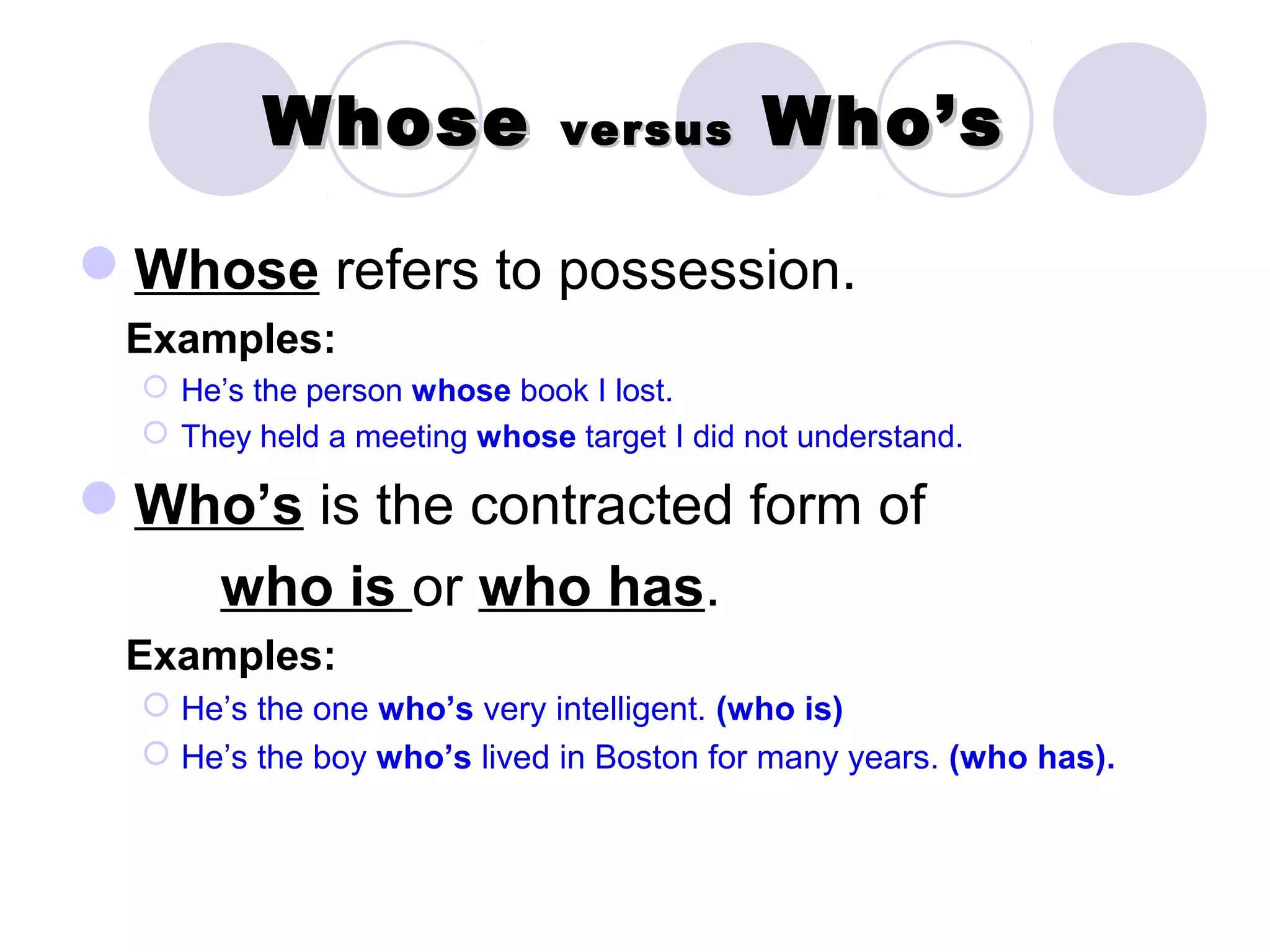 Whose               versus        Who’s

Whose refers to possession.
 Examples:
   He’s the person whose book I lost.
   They held a meeting whose target I did not understand.

Who’s is the contracted form of
       who is or who has.
 Examples:
   He’s the one who’s very intelligent. (who is)
   He’s the boy who’s lived in Boston for many years. (who has).
 