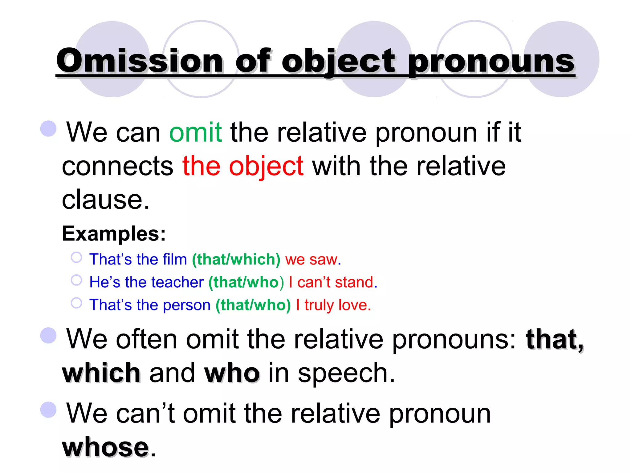 Omission of object pronouns

We can omit the relative pronoun if it
 connects the object with the relative
 clause.
 Examples:
   That’s the film (that/which) we saw.
   He’s the teacher (that/who) I can’t stand.
   That’s the person (that/who) I truly love.

We often omit the relative pronouns: that,
 which and who in speech.
We can’t omit the relative pronoun
 whose.
 whose
 
