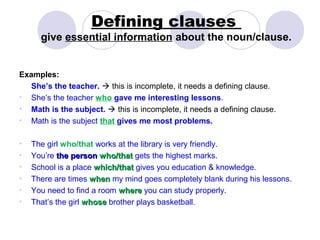 Defining clauses
      give essential information about the noun/clause.


Examples:
   She’s the teacher.  this is incomplete, it needs a defining clause.
• She’s the teacher who gave me interesting lessons.
• Math is the subject.  this is incomplete, it needs a defining clause.
• Math is the subject that gives me most problems.

•   The girl who/that works at the library is very friendly.
•   You’re the person who/that gets the highest marks.
•   School is a place which/that gives you education & knowledge.
•   There are times when my mind goes completely blank during his lessons.
•   You need to find a room where you can study properly.
•   That’s the girl whose brother plays basketball.
 